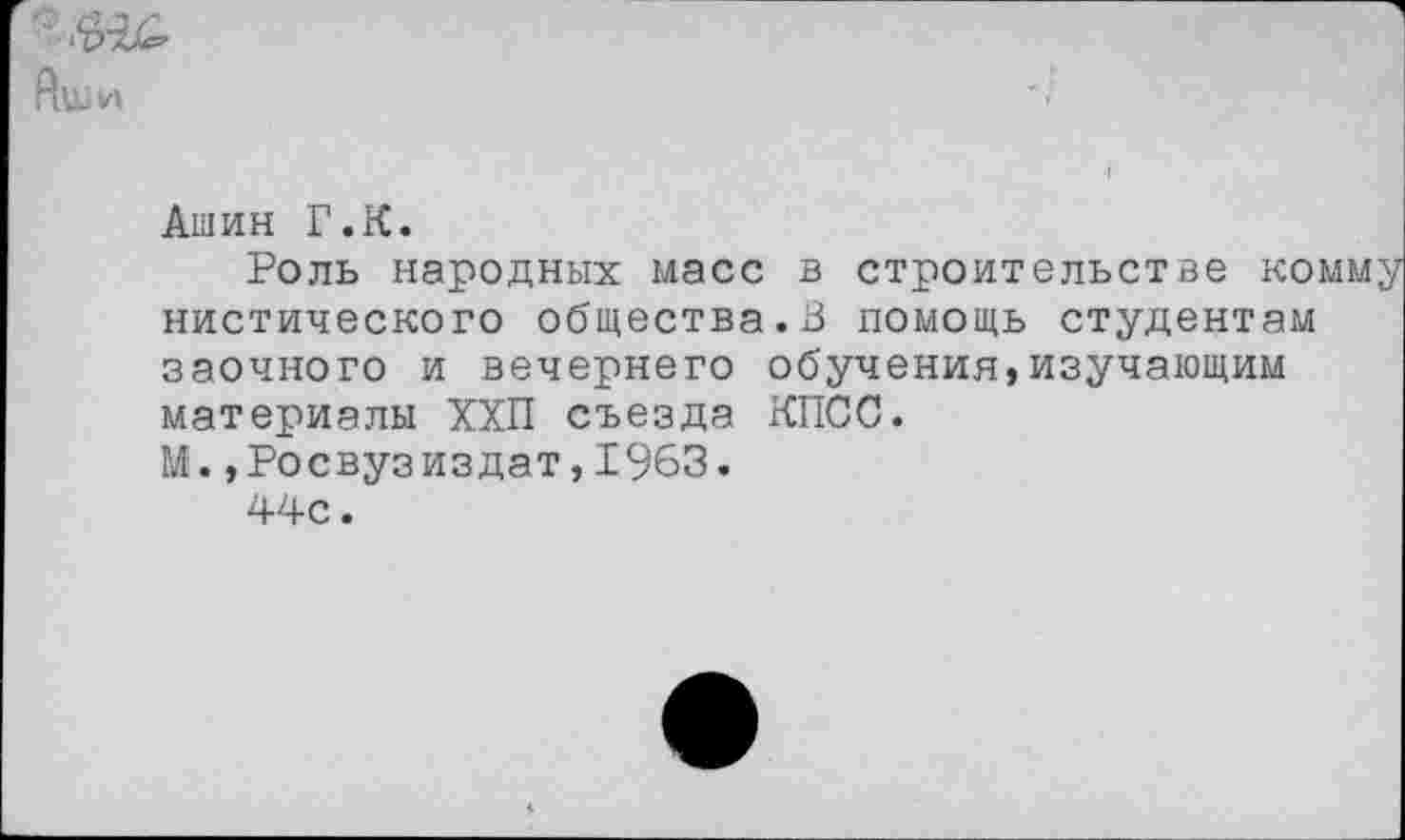 ﻿Ашин Г.К.
Роль народных масс в строительстве комму нистического общества.В помощь студентам заочного и вечернего обучения,изучающим материалы ХХП съезда КПСС.
М.»Росвузиздат, 1963.
44с.